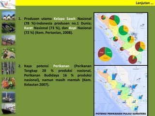 Lanjutan …
1. Produsen utama Kelapa Sawit Nasional
(78 %)-Indonesia produsen no.1 Dunia;
Karet Nasional (73 %), dan Kopi Nasional
(72 %) (Kem. Pertanian, 2008).
2. Kaya potensi Perikanan (Perikanan
Tangkap 28 % produksi nasional,
Perikanan Budidaya 16 % produksi
nasional), namun masih mentah (Kem.
Kelautan 2007).
 