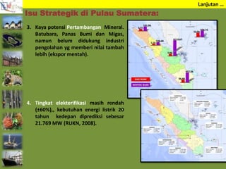 Lanjutan …
3. Kaya potensi Pertambangan Mineral.
Batubara, Panas Bumi dan Migas,
namun belum didukung industri
pengolahan yg memberi nilai tambah
lebih (ekspor mentah).
4. Tingkat elekterifikasi masih rendah
(±60%),, kebutuhan energi listrik 20
tahun kedepan diprediksi sebesar
21.769 MW (RUKN, 2008).
Isu Strategik di Pulau Sumatera:
 