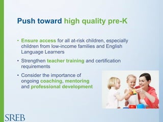 Push toward high quality pre-K
• Ensure access for all at-risk children, especially
children from low-income families and English
Language Learners
• Strengthen teacher training and certification
requirements
• Consider the importance of
ongoing coaching, mentoring
and professional development
 