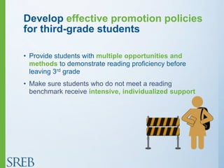 Develop effective promotion policies
for third-grade students
• Provide students with multiple opportunities and
methods to demonstrate reading proficiency before
leaving 3rd grade
• Make sure students who do not meet a reading
benchmark receive intensive, individualized support
 