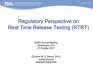 Regulatory Perspective on
Real Time Release Testing (RTRT)
AAPS Annual Meeting
Washington, DC
27 October 2011
Christine M. V. Moore, Ph.D.
Acting Director
ONDQA/CDER/FDA
 