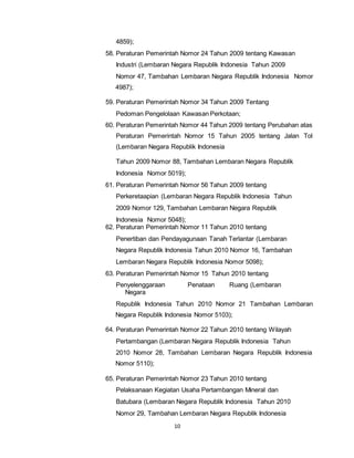 10 
4859); 
58. Peraturan Pemerintah Nomor 24 Tahun 2009 tentang Kawasan 
Industri (Lembaran Negara Republik Indonesia Tahun 2009 
Nomor 47, Tambahan Lembaran Negara Republik Indonesia Nomor 
4987); 
59. Peraturan Pemerintah Nomor 34 Tahun 2009 Tentang 
Pedoman Pengelolaan Kawasan Perkotaan; 
60. Peraturan Pemerintah Nomor 44 Tahun 2009 tentang Perubahan atas 
Peraturan Pemerintah Nomor 15 Tahun 2005 tentang Jalan Tol 
(Lembaran Negara Republik Indonesia 
Tahun 2009 Nomor 88, Tambahan Lembaran Negara Republik 
Indonesia Nomor 5019); 
61. Peraturan Pemerintah Nomor 56 Tahun 2009 tentang 
Perkeretaapian (Lembaran Negara Republik Indonesia Tahun 
2009 Nomor 129, Tambahan Lembaran Negara Republik 
Indonesia Nomor 5048); 
62. Peraturan Pemerintah Nomor 11 Tahun 2010 tentang 
Penertiban dan Pendayagunaan Tanah Terlantar (Lembaran 
Negara Republik Indonesia Tahun 2010 Nomor 16, Tambahan 
Lembaran Negara Republik Indonesia Nomor 5098); 
63. Peraturan Pemerintah Nomor 15 Tahun 2010 tentang 
Penyelenggaraan Penataan Ruang (Lembaran 
Negara 
Republik Indonesia Tahun 2010 Nomor 21 Tambahan Lembaran 
Negara Republik Indonesia Nomor 5103); 
64. Peraturan Pemerintah Nomor 22 Tahun 2010 tentang Wilayah 
Pertambangan (Lembaran Negara Republik Indonesia Tahun 
2010 Nomor 28, Tambahan Lembaran Negara Republik Indonesia 
Nomor 5110); 
65. Peraturan Pemerintah Nomor 23 Tahun 2010 tentang 
Pelaksanaan Kegiatan Usaha Pertambangan Mineral dan 
Batubara (Lembaran Negara Republik Indonesia Tahun 2010 
Nomor 29, Tambahan Lembaran Negara Republik Indonesia 
 