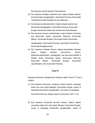 Panceng dan seluruh perairan Pulau Bawean; 
(2) Sub kawasan budidaya perikanan laut meliputi wilayah perairan 
laut Kecamatan Ujungpangkah, kecamatan Panceng, Kecamatan 
Tambak,Kecamatan Sangkapura dan sekitarnya; 
(3) Sub kawasan pariwisata bahari meliputi wilayah perairan laut 
Kecamatan Ujungpangkah, Kecamatan Panceng, Kecamatan 
Bungah, Kecamatan Gresik dan perairan laut Pulau Bawean; 
(4) Sub kawasan konsesi pertambangan migas terletak di perairan 
laut Kecamatan Gresik, Kecamatan Kebomas, Kecamatan 
Manyar, Kecamatan Bungah, Kecamatan Sidayu Kecamatan 
Ujungpangkah, Kecamatan Panceng , Kecamatan Tambak dan 
Kecamatan Sangkapura;dan 
(5) Sub kawasan budidaya lainnya meliputi pemanfaatan kawasan 
pesisir sebagai kawasan permukiman, industri, 
pelabuhan,pergudangan, perdagangan, dan jasa yang terletak di 
wilayah pesisir Kecamatan Gresik, Kecamatan Kebomas, 
Kecamatan Manyar, Kecamatan Bungah, Kecamatan 
UjungPangkah, dan Kecamatan Panceng. 
100 
Pasal 79 
Kawasan konservasi sebagaimana dimaksud dalam Pasal 77 huruf b, 
meliputi: 
(1) Sub kawasan konservasi mangrove meliputi daerah sempadan 
pantai dari arah pantai Mengare Kecamatan Bungah, pesisir di 
sepanjang Kecamatan Ujungpangkah, dan pesisir di sepanjang 
Kecamatan Panceng dengan luasan kurang lebih 2.877,11 ha; 
(2) Sub kawasan konservasi terumbu karang meliputi daerah 
sempadan pantai dari arah pantai Mengare Kecamatan Bungah, 
pesisir di sepanjang Kecamatan Ujungpangkah, pesisir di 
 