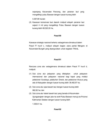 sepanjang Kecamatan Panceng, dan perairan laut yang 
mengelilingi pulau Bawean dengan luasan kurang lebih 
101 
5.387,99 ha;dan 
(3) Kawasan konservasi laut daerah meliputi wilayah perairan laut 
sejauh 4 mil yang mengelilingi Pulau Bawean dengan luasan 
kurang lebih 68.520,55 ha. 
Pasal 80 
Kawasan strategis nasional tertentu sebagaimana dimaksud dalam 
Pasal 77 huruf c, meliputi wilayah bagian utara pantai Mengare di 
Kecamatan Bungah yang dipergunakan untuk kegiatan TNI-AL. 
Pasal 81 
Rencana zona alur sebagaimana dimaksud dalam Pasal 77 huruf d, 
meliputi: 
(1) Sub zona alur pelayaran yang ditetapkan untuk pelayaran 
internasional dan pelayaran nasional bagi kapal yang melalui 
pelabuhan Surabaya, pelabuhan Gresik, dan pelabuhan khusus yang 
ada di Kabupaten dengan luasan kurang lebih 36.482,67 ha; 
(2) Sub zona alur pipa bawah laut dengan luasan kurang lebih 
982,82 ha; dan 
(3) Sub zona alur kabel bawah laut yang berada di Kecamatan 
Ujungpangkah dengan jalur ke arah Pulau Bawean menuju ke Provinsi 
Kalimantan Selatan dengan luasan kurang lebih 
1.338,51 ha. 
Pasal 82 
 