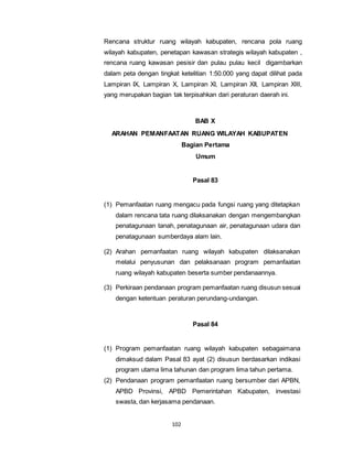 Rencana struktur ruang wilayah kabupaten, rencana pola ruang 
wilayah kabupaten, penetapan kawasan strategis wilayah kabupaten , 
rencana ruang kawasan pesisir dan pulau pulau kecil digambarkan 
dalam peta dengan tingkat ketelitian 1:50.000 yang dapat dilihat pada 
Lampiran IX, Lampiran X, Lampiran XI, Lampiran XII, Lampiran XIII, 
yang merupakan bagian tak terpisahkan dari peraturan daerah ini. 
102 
BAB X 
ARAHAN PEMANFAATAN RUANG WILAYAH KABUPATEN 
Bagian Pertama 
Umum 
Pasal 83 
(1) Pemanfaatan ruang mengacu pada fungsi ruang yang ditetapkan 
dalam rencana tata ruang dilaksanakan dengan mengembangkan 
penatagunaan tanah, penatagunaan air, penatagunaan udara dan 
penatagunaan sumberdaya alam lain. 
(2) Arahan pemanfaatan ruang wilayah kabupaten dilaksanakan 
melalui penyusunan dan pelaksanaan program pemanfaatan 
ruang wilayah kabupaten beserta sumber pendanaannya. 
(3) Perkiraan pendanaan program pemanfaatan ruang disusun sesuai 
dengan ketentuan peraturan perundang-undangan. 
Pasal 84 
(1) Program pemanfaatan ruang wilayah kabupaten sebagaimana 
dimaksud dalam Pasal 83 ayat (2) disusun berdasarkan indikasi 
program utama lima tahunan dan program lima tahun pertama. 
(2) Pendanaan program pemanfaatan ruang bersumber dari APBN, 
APBD Provinsi, APBD Pemerintahan Kabupaten, investasi 
swasta, dan kerjasama pendanaan. 
 