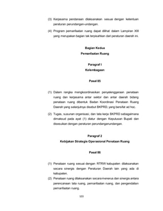(3) Kerjasama pendanaan dilaksanakan sesuai dengan ketentuan 
peraturan perundangan-undangan. 
(4) Program pemanfaatan ruang dapat dilihat dalam Lampiran XIII 
yang merupakan bagian tak terpisahkan dari peraturan daerah ini. 
103 
Bagian Kedua 
Pemanfaatan Ruang 
Paragraf I 
Kelembagaan 
Pasal 85 
(1) Dalam rangka mengkoordinasikan penyelenggaraan penataan 
ruang dan kerjasama antar sektor dan antar daerah bidang 
penataan ruang dibentuk Badan Koordinasi Penataan Ruang 
Daerah yang selanjutnya disebut BKPRD, yang bersifat ad hoc. 
(2) Tugas, susunan organisasi, dan tata kerja BKPRD sebagaimana 
dimaksud pada ayat (1) diatur dengan Keputusan Bupati dan 
disesuikan dengan peraturan perundanganundangan. 
Paragraf 2 
Kebijakan Strategis Operasional Penataan Ruang 
Pasal 86 
(1) Penataan ruang sesuai dengan RTRW kabupaten dilaksanakan 
secara sinergis dengan Peraturan Daerah lain yang ada di 
kabupaten. 
(2) Penataan ruang dilaksanakan secara menerus dan sinergis antara 
perencanaan tata ruang, pemanfaatan ruang, dan pengendalian 
pemanfaatan ruang. 
 