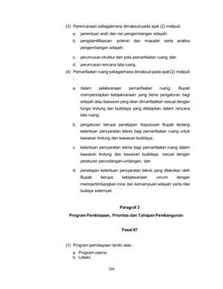 (3) Perencanaan sebagaimana dimaksud pada ayat (2) meliputi: 
a. penentuan arah dan visi pengembangan wilayah; 
b. pengidentifikasian potensi dan masalah serta analisa 
pengembangan wilayah; 
c. perumusan struktur dan pola pemanfaatan ruang; dan 
d. perumusan rencana tata ruang. 
(4) Pemanfaatan ruang sebagaimana dimaksud pada ayat (2) meliputi 
104 
: 
a. dalam pelaksanaan pemanfaatan ruang, Bupati 
mempersiapkan kebijaksanaan yang berisi pengaturan bagi 
wilayah atau kawasan yang akan dimanfaatkan sesuai dengan 
fungsi lindung dan budidaya yang ditetapkan dalam rencana 
tata ruang; 
b. pengaturan berupa penetapan Keputusan Bupati tentang 
ketentuan persyaratan teknis bagi pemanfaatan ruang untuk 
kawasan lindung dan kawasan budidaya; 
c. ketentuan persyaratan teknis bagi pemanfaatan ruang dalam 
kawasan lindung dan kawasan budidaya, sesuai dengan 
peraturan perundangan-undangan; dan 
d. penetapan ketentuan persyaratan teknis yang dilakukan oleh 
Bupati berupa kebijaksanaan umum dengan 
mempertimbangkan rona dari kemampuan wilayah serta nilai 
budaya setempat. 
Paragraf 3 
Program Pembiayaan, Prioritas dan Tahapan Pembangunan 
Pasal 87 
(1) Program pembiayaan terdiri atas : 
a. Program utama; 
b. Lokasi; 
 