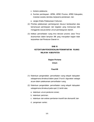 c. Instansi pelaksana; 
d. Sumber pembiayaan: APBN, APBD Provinsi, APBD Kabupaten, 
investasi swasta, dan/atau kerjasama pendanaan; dan 
e. Jangka Waktu Pelaksanaan 5 tahunan. 
(2) Prioritas pelaksanaan pembangunan disusun berdasarkan atas 
kemampuan pembiayaan dan kegiatan yang mempunyai efek 
mengganda sesuai arahan umum pembangunan daerah. 
(3) Indikasi pemanfaatan ruang lima tahunan provinsi Jawa Timur 
dicantumkan dalam lampiran XIII yang merupakan bagian tidak 
terpisahkan dari Peraturan Daerah ini. 
105 
BAB XI 
KETENTUAN PENGENDALIAN PEMANFAATAN RUANG 
WILAYAH KABUPATEN 
Bagian Pertama 
Umum 
Pasal 88 
(1) Ketentuan pengendalian pemanfaatan ruang wilayah kabupaten 
sebagaimana dimaksud dalam pasal 3 huruf c digunakan sebagai 
acuan dalam pelaksanaan pemanfaatan ruang. 
(2) Ketentuan pengendalian pemanfaatan ruang wilayah kabupaten 
sebagaimana dimaksud pada ayat (1) terdiri atas: 
a. ketentuan umum peraturan zonasi; 
b. ketentuan perizinan; 
c. ketentuan dan arahan pemberian insentif dan disinsentif; dan 
d. pengenaan sanksi. 
 