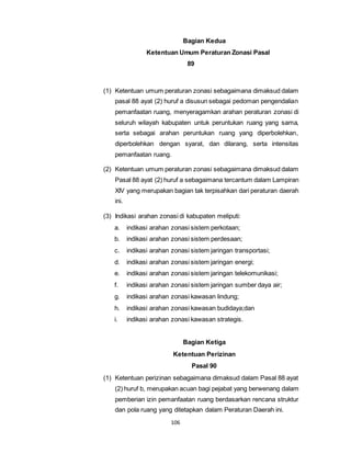 106 
Bagian Kedua 
Ketentuan Umum Peraturan Zonasi Pasal 
89 
(1) Ketentuan umum peraturan zonasi sebagaimana dimaksud dalam 
pasal 88 ayat (2) huruf a disusun sebagai pedoman pengendalian 
pemanfaatan ruang, menyeragamkan arahan peraturan zonasi di 
seluruh wilayah kabupaten untuk peruntukan ruang yang sama, 
serta sebagai arahan peruntukan ruang yang diperbolehkan, 
diperbolehkan dengan syarat, dan dilarang, serta intensitas 
pemanfaatan ruang. 
(2) Ketentuan umum peraturan zonasi sebagaimana dimaksud dalam 
Pasal 88 ayat (2) huruf a sebagaimana tercantum dalam Lampiran 
XIV yang merupakan bagian tak terpisahkan dari peraturan daerah 
ini. 
(3) Indikasi arahan zonasi di kabupaten meliputi: 
a. indikasi arahan zonasi sistem perkotaan; 
b. indikasi arahan zonasi sistem perdesaan; 
c. indikasi arahan zonasi sistem jaringan transportasi; 
d. indikasi arahan zonasi sistem jaringan energi; 
e. indikasi arahan zonasi sistem jaringan telekomunikasi; 
f. indikasi arahan zonasi sistem jaringan sumber daya air; 
g. indikasi arahan zonasi kawasan lindung; 
h. indikasi arahan zonasi kawasan budidaya;dan 
i. indikasi arahan zonasi kawasan strategis. 
Bagian Ketiga 
Ketentuan Perizinan 
Pasal 90 
(1) Ketentuan perizinan sebagaimana dimaksud dalam Pasal 88 ayat 
(2) huruf b, merupakan acuan bagi pejabat yang berwenang dalam 
pemberian izin pemanfaatan ruang berdasarkan rencana struktur 
dan pola ruang yang ditetapkan dalam Peraturan Daerah ini. 
 