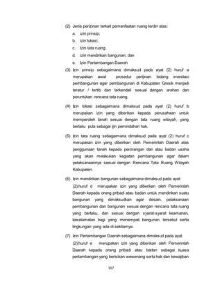 (2) Jenis perizinan terkait pemanfaatan ruang terdiri atas: 
a. izin prinsip; 
b. izin lokasi; 
c. Izin tata ruang; 
d. izin mendirikan bangunan; dan 
e. Izin Pertambangan Daerah 
(3) Izin prinsip sebagaimana dimaksud pada ayat (2) huruf a 
merupakan awal prosedur perijinan bidang investasi 
pembangunan agar pembangunan di Kabupaten Gresik menjadi 
teratur / tertib dan terkendali sesuai dengan arahan dan 
peruntukan rencana tata ruang. 
(4) Izin lokasi sebagaimana dimaksud pada ayat (2) huruf b 
merupakan izin yang diberikan kepada perusahaan untuk 
memperoleh tanah sesuai dengan tata ruang wilayah, yang 
berlaku pula sebagai ijin pemindahan hak. 
(5) Izin tata ruang sebagaimana dimaksud pada ayat (2) huruf c 
merupakan izin yang diberikan oleh Pemerintah Daerah atas 
penggunaan tanah kepada perorangan dan atau badan usaha 
yang akan melakukan kegiatan pembangunan agar dalam 
pelaksanaannya sesuai dengan Rencana Tata Ruang Wilayah 
Kabupaten. 
(6) Izin mendirikan bangunan sebagaimana dimaksud pada ayat 
(2) huruf d merupakan izin yang diberikan oleh Pemerintah 
Daerah kepada orang pribadi atau badan untuk mendirikan suatu 
bangunan yang dimaksudkan agar desain, pelaksanaan 
pembangunan dan bangunan sesuai dengan rencana tata ruang 
yang berlaku, dan sesuai dengan syarat-syarat keamanan, 
keselamatan bagi yang menempati bangunan tersebut serta 
lingkungan yang ada di sekitarnya. 
(7) Izin Pertambangan Daerah sebagaimana dimaksud pada ayat 
(2) huruf e merupakan izin yang diberikan oleh Pemerintah 
Daerah kepada orang pribadi atau badan sebagai kuasa 
pertambangan yang berisikan wewenang serta hak dan kewajiban 
107 
 