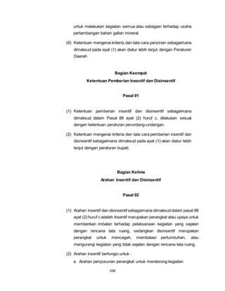 untuk melakukan kegiatan semua atau sebagian terhadap usaha 
pertambangan bahan galian mineral. 
(8) Ketentuan mengenai kriteria dan tata cara perizinan sebagaimana 
dimaksud pada ayat (1) akan diatur lebih lanjut dengan Peraturan 
Daerah 
Bagian Keempat 
Ketentuan Pemberian Insentif dan Disinsentif 
108 
Pasal 91 
(1) Ketentuan pemberian insentif dan disinsentif sebagaimana 
dimaksud dalam Pasal 88 ayat (2) huruf c, dilakukan sesuai 
dengan ketentuan peraturan perundang-undangan. 
(2) Ketentuan mengenai kriteria dan tata cara pemberian insentif dan 
disinsentif sebagaimana dimaksud pada ayat (1) akan diatur lebih 
lanjut dengan peraturan bupati. 
Bagian Kelima 
Arahan Insentif dan Disinsentif 
Pasal 92 
(1) Arahan insentif dan disinsentif sebagaimana dimaksud dalam pasal 88 
ayat (2) huruf c adalah Insentif merupakan perangkat atau upaya untuk 
memberikan imbalan terhadap pelaksanaan kegiatan yang sejalan 
dengan rencana tata ruang, sedangkan disinsentif merupakan 
perangkat untuk mencegah, membatasi pertumbuhan, atau 
mengurangi kegiatan yang tidak sejalan dengan rencana tata ruang. 
(2) Arahan insentif berfungsi untuk : 
a. Arahan penyusunan perangkat untuk mendorong kegiatan 
 