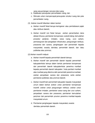 yang sesuai dengan rencana tata ruang; 
b. Katalisator perwujudan pemanfaatan ruang; dan 
c. Stimulan untuk mempercepat perwujudan struktur ruang dan pola 
pemanfaatan ruang. 
(3) Arahan insentif diberikan dalam bentuk: 
a. Arahan insentif fiskal berupa keringanan atau pembebasan pajak 
atau retribusi daerah; 
b. Arahan insentif non fiskal berupa arahan penambahan dana 
alokasi khusus, pemberian kompensasi, subsidi silang, kemudahan 
prosedur perijinan, imbalan, sewa ruang, urun saham, 
pembangunan dan pengadaan infrastruktur, pengurangan retribusi, 
prasarana dan sarana, penghargaan dari pemerintah kepada 
masyarakat, swasta, dan/atau pemerintah daerah, dan /atau 
publisitas atau promosi. 
(2) Arahan insentif meliputi: 
a. Arahan insentif kepada pemerintah daerah lainnya; 
b. Arahan insentif dari pemerintah daerah kepada pemerintah 
kabupaten/kota lainnya dalam bentuk pemberian kompensasi 
dari pemerintah daerah kabupaten/kota penerima manfaat 
kepada pemerintah daerah kabupaten / kota pemberi manfaat 
atas manfaat yang diterima oleh pemerintah penerima manfaat; 
arahan penyediaan sarana dan prasarana; serta arahan 
pemberian publisitas atau promosi daerah. 
c. Arahan insentif dari pemerintah kabupaten kepada masyarakat 
umum dalam bentuk arahan untuk pemberian kompensasi 
insentif; arahan untuk pengurangan retribusi; arahan untuk 
pemberian imbalan, pemberian sewa ruang dan urun saham, 
penyediaan sarana dan prasarana, pemberian kemudahan 
perizinan dari pemerintah provinsi penerima manfaat kepada 
masyarakat umum. 
d. Pemberian penghargaan kepada masyarakat, swasta 
dan/atau pemerintah daerah. 
109 
 