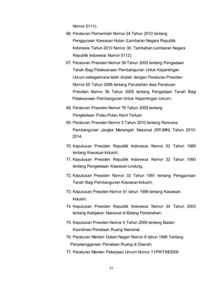 11 
Nomor 5111); 
66. Peraturan Pemerintah Nomor 24 Tahun 2010 tentang 
Penggunaan Kawasan Hutan (Lembaran Negara Republik 
Indonesia Tahun 2010 Nomor 30, Tambahan Lembaran Negara 
Republik Indonesia Nomor 5112); 
67. Peraturan Presiden Nomor 36 Tahun 2005 tentang Pengadaan 
Tanah Bagi Pelaksanaan Pembangunan Untuk Kepentingan 
Umum sebagaimana telah diubah dengan Peraturan Presiden 
Nomor 65 Tahun 2006 tentang Perubahan Atas Peraturan 
Presiden Nomor 36 Tahun 2005 tentang Pengadaan Tanah Bagi 
Pelaksanaan Pembangunan Untuk Kepentingan Umum; 
68. Peraturan Presiden Nomor 78 Tahun 2005 tentang 
Pengelolaan Pulau-Pulau Kecil Terluar; 
69. Peraturan Presiden Nomor 5 Tahun 2010 tentang Rencana 
Pembangunan Jangka Menengah Nasional (RPJMN) Tahun 2010- 
2014; 
70. Keputusan Presiden Republik Indonesia Nomor 53 Tahun 1989 
tentang Kawasan Industri; 
71. Keputusan Presiden Republik Indonesia Nomor 32 Tahun 1990 
tentang Pengelolaan Kawasan Lindung; 
72. Keputusan Presiden Nomor 33 Tahun 1991 tentang Penggunaan 
Tanah Bagi Pembangunan Kawasan Industri; 
73. Keputusan Presiden Nomor 41 tahun 1996 tentang Kawasan 
Industri; 
74. Keputusan Presiden Republik Indonesia Nomor 34 Tahun 2003 
tentang Kebijakan Nasional di Bidang Pertanahan; 
75. Keputusan Presiden Nomor 4 Tahun 2009 tentang Badan 
Koordinasi Penataan Ruang Nasional; 
76. Peraturan Menteri Dalam Negeri Nomor 8 tahun 1998 Tentang 
Penyelenggaraan Penataan Ruang di Daerah; 
77. Peraturan Menteri Pekerjaan Umum Nomor 11/PRT/M/2009 
 