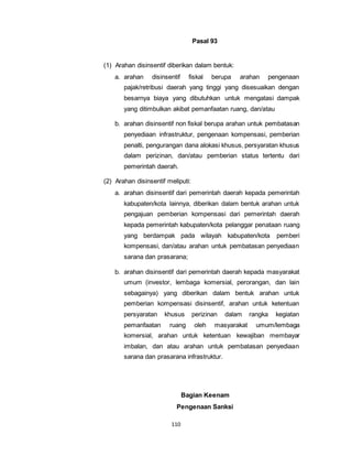 110 
Pasal 93 
(1) Arahan disinsentif diberikan dalam bentuk: 
a. arahan disinsentif fiskal berupa arahan pengenaan 
pajak/retribusi daerah yang tinggi yang disesuaikan dengan 
besarnya biaya yang dibutuhkan untuk mengatasi dampak 
yang ditimbulkan akibat pemanfaatan ruang, dan/atau 
b. arahan disinsentif non fiskal berupa arahan untuk pembatasan 
penyediaan infrastruktur, pengenaan kompensasi, pemberian 
penalti, pengurangan dana alokasi khusus, persyaratan khusus 
dalam perizinan, dan/atau pemberian status tertentu dari 
pemerintah daerah. 
(2) Arahan disinsentif meliputi: 
a. arahan disinsentif dari pemerintah daerah kepada pemerintah 
kabupaten/kota lainnya, diberikan dalam bentuk arahan untuk 
pengajuan pemberian kompensasi dari pemerintah daerah 
kepada pemerintah kabupaten/kota pelanggar penataan ruang 
yang berdampak pada wilayah kabupaten/kota pemberi 
kompensasi, dan/atau arahan untuk pembatasan penyediaan 
sarana dan prasarana; 
b. arahan disinsentif dari pemerintah daerah kepada masyarakat 
umum (investor, lembaga komersial, perorangan, dan lain 
sebagainya) yang diberikan dalam bentuk arahan untuk 
pemberian kompensasi disinsentif, arahan untuk ketentuan 
persyaratan khusus perizinan dalam rangka kegiatan 
pemanfaatan ruang oleh masyarakat umum/lembaga 
komersial, arahan untuk ketentuan kewajiban membayar 
imbalan, dan atau arahan untuk pembatasan penyediaan 
sarana dan prasarana infrastruktur. 
Bagian Keenam 
Pengenaan Sanksi 
 