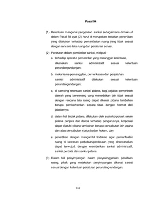 111 
Pasal 94 
(1) Ketentuan mengenai pengenaan sanksi sebagaimana dimaksud 
dalam Pasal 88 ayat (2) huruf d merupakan tindakan penertiban 
yang dilakukan terhadap pemanfaatan ruang yang tidak sesuai 
dengan rencana tata ruang dan peraturan zonasi. 
(2) Peraturan dalam pemberian sanksi, meliputi : 
a. terhadap aparatur pemerintah yang melanggar ketentuan, 
dikenakan sanksi administratif sesuai ketentuan 
perundangundangan; 
b. mekanisme pemanggilan, pemeriksaan dan penjatuhan 
sanksi administratif dilakukan sesuai ketentuan 
perundangundangan; 
c. di samping ketentuan sanksi pidana, bagi pejabat pemerintah 
daerah yang berwenang yang menerbitkan izin tidak sesuai 
dengan rencana tata ruang dapat dikenai pidana tambahan 
berupa pemberhentian secara tidak dengan hormat dari 
jabatannya; 
d. dalam hal tindak pidana, dilakukan oleh suatu korporasi, selain 
pidana penjara dan denda terhadap pengurusnya, korporasi 
dapat dijatuhi pidana tambahan berupa pencabutan izin usaha 
dan atau pencabutan status badan hukum; dan 
e. penertiban dengan mengambil tindakan agar pemanfaatan 
ruang di kawasan perkotaan/perdesaan yang direncanakan 
dapat terwujud, dengan memberikan sanksi administratif, 
sanksi perdata dan sanksi pidana. 
(3) Dalam hal penyimpangan dalam penyelenggaraan penataan 
ruang, pihak yang melakukan penyimpangan dikenai sanksi 
sesuai dengan ketentuan peraturan perundang-undangan. 
 