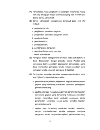 (4) Pemanfaatan ruang yang tidak sesuai dengan rencana tata ruang, 
baik yang dilengkapi dengan izin maupun yang tidak memiliki izin, 
dikenai sanksi adminstratif. 
(5) Sanksi administratif sebagaimana dimaksud pada ayat (4), 
112 
meliputi : 
a. peringatan tertulis; 
b. penghentian sementara kegiatan; 
c. penghentian sementara pelayanan umum; 
d. penutupan lokasi; 
e. pencabutan izin; 
f. pembatalan izin; 
g. pembongkaran bangunan; 
h. pemulihan fungsi ruang; dan atau 
i. denda administratif. 
(6) Peringatan tertulis sebagaimana dimaksud pada ayat (5) huruf a 
dapat dilaksanakan dengan prosedur bahwa Pejabat yang 
berwenang dalam penertiban pelanggaran pemanfaatan ruang 
dapat memberikan peringatan tertulis melalui penertiban surat 
peringatan tertulis sebanyak-banyaknya 3 (tiga) kali. 
(7) Penghentian sementara kegiatan sebagaimana dimaksud pada 
ayat (5) huruf b dapat dilakukan melalui: 
a. penertiban surat perintah penghentian kegiatan sementara dari 
pejabat yang berwenang melakukan penertiban pelanggaran 
pemanfaatan ruang; 
b. apabila pelanggar mengabaikan perintah penghentian kegiatan 
sementara, pejabat yang berwenang melakukan penertiban 
dengan menerbitkan surat keputusan pengenaan sanksi 
penghentian sementara secara paksa terhadap kegiatan 
pemanfaatan ruang; 
c. pejabat yang berwenang melakukan tindakan penertiban 
dengan memberitahukan kepada pelanggar mengenai 
pengenaan sanksi penghentian kegiatan pemanfaatan ruang 
 