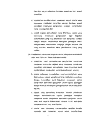 dan akan segera dilakukan tindakan penertiban oleh aparat 
penertiban; 
d. berdasarkan surat keputusan pengenaan sanksi, pejabat yang 
berwenang melakukan penertiban dengan bantuan aparat 
penertiban melakukan penghentian kegiatan pemanfaatan 
ruang secara paksa; dan 
e. setelah kegiatan pemanfaatan ruang dihentikan, pejabat yang 
berwenang melakukan pengawasan agar kegiatan 
pemanfaatan ruang yang dihentikan tidak beroperasi kembali 
sampai dengan terpenuhinya kewajiban pelanggar untuk 
menyesuaikan pemanfaatan ruangnya dengan rencana tata 
ruang dan/atau ketentuan teknis pemanfaatan ruang yang 
berlaku. 
(8) Penghentian sementara pelayanan umum sebagaimana dimaksud 
pada ayat (5) huruf c dapat dilakukan melalui : 
a. penertiban surat pemberitahuan penghentian sementara 
pelayanan umum dari pejabat yang berwenang melakukan 
penertiban pelanggaran pemanfaatan ruang (membuat surat 
pemberitahuan penghentian sementara pelayanan umum); 
b. apabila pelanggar mengabaikan surat pemberitahuan yang 
disampaikan, pejabat yang berwenang melakukan penertiban 
dengan menerbitkan surat keputusan pengenaan sanksi 
penghentian sementara pelayanan umum kepada pelanggar 
dengan memuat rincian jenis-jenis pelayanan umum yang akan 
diputus; 
c. pejabat yang berwenang melakukan tindakan penertiban 
dengan memberitahukan kepada pelanggar mengenai 
pengenaan sanksi penghentian sementara pelayanan umum 
yang akan segera dilaksanakan, disertai rincian jenis-jenis 
pelayanan umum yang akan diputus; 
d. pejabat yang berwenang menyampaikan perintah kepada 
penyedia jasa pelayanan umum untuk menghentikan 
113 
 