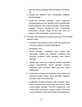 pelayanan kepada pelanggar, disertai penjelasan secukupnya; 
dan 
e. penyedia jasa pelayanan umum menghentikan pelayanan 
kepada pelanggar; 
f. pengawasan terhadap penerapan sanksi penghentian 
sementara pelayanan umum dilakukan untuk memastikan tidak 
terdapat pelayanan umum kepada pelanggar sampai dengan 
pelanggar memenuhi kewajibannya untuk menyesuaikan 
pemanfaatan ruangnya dengan rencana tata ruang dan 
ketentuan teknis pemanfaatan ruang yang berlaku. 
(9) Penutupan lokasi sebagaimana dimaksud pada ayat (5) huruf d dapat 
114 
dilakukan melalui: 
a. penertiban surat perintah penutupan lokasi dari pejabat yang 
berwenang melakukan penertiban pelanggaran 
pemanfaatan ruang; 
b. apabila pelanggar mengabaikan surat perintah yang 
disampaikan, pejabat yang berwenang menerbitkan surat 
keputusan pengenaan sanksi penutupan lokasi kepada 
pelanggar; 
c. pejabat yang berwenang melakukan tindakan penertiban 
dengan memberitahukan kepada pelanggar mengenai 
pengenaan sanksi penutupan lokasi yang akan segera 
dilaksanakan; 
d. berdasarkan surat keputusan pengenaan sanksi, pejabat yang 
berwenang dengan bantuan aparat penertiban melakukan 
penutupan lokasi secara paksa; dan 
e. pengawasan terhadap penerapan sanksi penutupan lokasi, 
untuk memastikan lokasi yang ditutup tidak dibuka kembali 
sampai dengan pelanggar memenuhi kewajibannya untuk 
menyesuaikan pemanfaatan ruangnya dengan rencana tata 
ruang dan ketentuan teknis pemanfaatan ruang yang berlaku. 
 