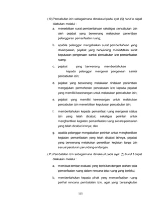(10) Pencabutan izin sebagaimana dimaksud pada ayat (5) huruf e dapat 
dilakukan melalui : 
a. menerbitkan surat pemberitahuan sekaligus pencabutan izin 
oleh pejabat yang berwenang melakukan penertiban 
pelanggaran pemanfaatan ruang; 
b. apabila pelanggar mengabaikan surat pemberitahuan yang 
disampaikan, pejabat yang berwenang menerbitkan surat 
keputusan pengenaan sanksi pencabutan izin pemanfaatan 
ruang; 
c. pejabat yang berwenang memberitahukan 
kepada pelanggar mengenai pengenaan sanksi 
pencabutan izin; 
d. pejabat yang berwenang melakukan tindakan penertiban 
mengajukan permohonan pencabutan izin kepada pejabat 
yang memiliki kewenangan untuk melakukan pencabutan izin; 
e. pejabat yang memiliki kewenangan untuk melakukan 
pencabutan izin menerbitkan keputusan pencabutan izin; 
f. memberitahukan kepada pemanfaat ruang mengenai status 
izin yang telah dicabut, sekaligus perintah untuk 
menghentikan kegiatan pemanfaatan ruang secara permanen 
yang telah dicabut izinnya; dan 
g. apabila pelanggar mengabaikan perintah untuk menghentikan 
kegiatan pemanfaatan yang telah dicabut izinnya, pejabat 
yang berwenang melakukan penertiban kegiatan tanpa izin 
sesuai peraturan perundang-undangan. 
(11) Pembatalan izin sebagaimana dimaksud pada ayat (5) huruf f dapat 
115 
dilakukan melalui : 
a. membuat lembar evaluasi yang berisikan dengan arahan pola 
pemanfaatan ruang dalam rencana tata ruang yang berlaku; 
b. memberitahukan kepada pihak yang memanfaatkan ruang 
perihal rencana pembatalan izin, agar yang bersangkutan 
 