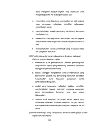 dapat mengambil langkah-langkah yang diperlukan untuk 
mengantisipasi hal-hal akibat pembatalan izin; 
c. menerbitkan surat keputusan pembatalan izin oleh pejabat 
yang berwenang melakukan penertiban pelanggaran 
pemanfaatan ruang; 
d. memberitahukan kepada pemegang izin tentang keputusan 
pembatalan izin; 
e. menerbitkan surat keputusan pembatalan izin dari pejabat 
yang memiliki kewenangan untuk melakukan pembatalan izin; 
dan 
f. memberitahukan kepada pemanfaat ruang mengenai status 
izin yang telah dibatalkan. 
(12) Pembongkaran bangunan sebagaimana dimaksud pada ayat 
(5) huruf g dapat dilakukan melalui : 
a. menerbitkan surat pemberitahuan perintah pembongkaran 
bangunan dari pejabat yang berwenang melakukan penertiban 
pelanggaran pemanfaatan ruang; 
b. apabila pelanggar mengabaikan surat pemberitahuan yang 
disampaikan, pejabat yang berwenang melakukan penertiban 
mengeluarkan surat keputusan pengenaan sanksi 
pembongkaran bangunan; 
c. pejabat yang berwenang melakukan tindakan penertiban 
memberitahukan kepada pelanggar mengenai pengenaan 
sanksi pembongkaran bangunan yang akan segera 
dilaksanakan; 
d. berdasar surat keputusan pengenaan sanksi, pejabat yang 
berwenang melakukan tindakan penertiban dengan bantuan 
aparat penertiban melakukan pembongkaran bangunan secara 
paksa. 
(13) Pemulihan fungsi ruang sebagaimana dimaksud pada ayat (5) huruf h 
dapat dilakukan melalui : 
116 
 
