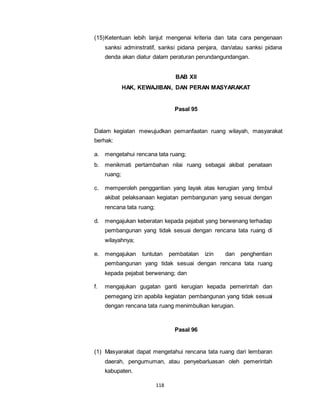 (15) Ketentuan lebih lanjut mengenai kriteria dan tata cara pengenaan 
sanksi adminstratif, sanksi pidana penjara, dan/atau sanksi pidana 
denda akan diatur dalam peraturan perundangundangan. 
118 
BAB XII 
HAK, KEWAJIBAN, DAN PERAN MASYARAKAT 
Pasal 95 
Dalam kegiatan mewujudkan pemanfaatan ruang wilayah, masyarakat 
berhak: 
a. mengetahui rencana tata ruang; 
b. menikmati pertambahan nilai ruang sebagai akibat penataan 
ruang; 
c. memperoleh penggantian yang layak atas kerugian yang timbul 
akibat pelaksanaan kegiatan pembangunan yang sesuai dengan 
rencana tata ruang; 
d. mengajukan keberatan kepada pejabat yang berwenang terhadap 
pembangunan yang tidak sesuai dengan rencana tata ruang di 
wilayahnya; 
e. mengajukan tuntutan pembatalan izin dan penghentian 
pembangunan yang tidak sesuai dengan rencana tata ruang 
kepada pejabat berwenang; dan 
f. mengajukan gugatan ganti kerugian kepada pemerintah dan 
pemegang izin apabila kegiatan pembangunan yang tidak sesuai 
dengan rencana tata ruang menimbulkan kerugian. 
Pasal 96 
(1) Masyarakat dapat mengetahui rencana tata ruang dari lembaran 
daerah, pengumuman, atau penyebarluasan oleh pemerintah 
kabupaten. 
 