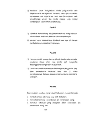 (2) Kewajiban untuk menyediakan media pengumuman atau 
penyebarluasan sebagaimana dimaksud pada ayat (1) berupa 
pemasangan peta rencana tata ruang yang bersangkutan pada 
tempat-tempat umum dan media massa, serta melalui 
pembangunan sistem informasi tata ruang. 
119 
Pasal 97 
(1) Menikmati manfaat ruang atau pertambahan nilai ruang dilakukan 
sesuai dengan ketentuan peraturan perundangundangan. 
(2) Manfaat ruang sebagaimana dimaksud pada ayat (1) berupa 
manfaat ekonomi, sosial, dan lingkungan. 
Pasal 98 
(1) Hak memperoleh penggantian yang layak atas kerugian terhadap 
perubahan status lahan yang dimiliki oleh masyarakat 
diselenggarakan dengan cara musyawarah. 
(2) Dalam hal tidak tercapai kesepakatan mengenai penggantian yang 
layak sebagaimana dimaksud pada ayat (1) maka 
penyelesaiannya dilakukan sesuai dengan peraturan perundang-undangan. 
Pasal 99 
Dalam kegiatan penataan ruang wilayah kabupaten, masyarakat wajib: 
a. mentaati rencana tata ruang yang telah ditetapkan; 
b. memanfaatkan ruang sesuai dengan izin pemanfaatan ruang; 
c. mematuhi ketentuan yang ditetapkan dalam persyaratan izin 
pemanfaatan ruang; dan 
 