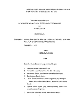 Tentang Pedoman Persetujuan Substansi dalam penetapan Ranperda 
RTRW Provinsi dan RTRW Kabupaten atau Kota. 
Dengan Persetujuan Bersama 
DEWAN PERWAKILAN RAKYAT DAERAH KABUPATEN GRESIK 
dan 
BUPATI GRESIK 
MEMUTUSKAN: 
Menetapkan : PERATURAN DAERAH KABUPATEN GRESIK TENTANG RENCANA 
TATA RUANG WILAYAH KABUPATEN GRESIK 
12 
TAHUN 2010 - 2030. 
BAB I 
KETENTUAN UMUM 
Pasal 1 
Dalam Peraturan Daerah ini yang dimaksud dengan: 
1. Kabupaten adalah Kabupaten Gresik ; 
2. Pemerintah adalah Pemerintah Republik Indonesia ; 
3. Pemerintah Daerah adalah Pemerintah Kabupaten Gresik ; 
4. Bupati adalah Bupati Gresik ; 
5. Dewan Perwakilan Rakyat Daerah yang selanjutnya disingkat 
DPRD adalah Dewan Perwakilan Rakyat Daerah Kabupaten 
Gresik ; 
6. Pejabat adalah pejabat yang diberi wewenang khusus atau 
sesuai tugas dan fungsinya ; 
7. Kecamatan adalah Kecamatan di Kabupaten Gresik ; 
 