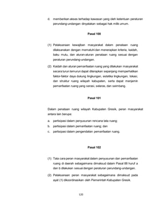 d. memberikan akses terhadap kawasan yang oleh ketentuan peraturan 
perundang-undangan dinyatakan sebagai hak milik umum. 
120 
Pasal 100 
(1) Pelaksanaan kewajiban masyarakat dalam penataan ruang 
dilaksanakan dengan mematuhi dan menerapkan kriteria, kaidah, 
baku mutu, dan aturan-aturan penataan ruang sesuai dengan 
peraturan perundang-undangan. 
(2) Kaidah dan aturan pemanfaatan ruang yang dilakukan masyarakat 
secara turun temurun dapat diterapkan sepanjang memperhatikan 
faktor-faktor daya dukung lingkungan, estetika lingkungan, lokasi, 
dan struktur ruang wilayah kabupaten, serta dapat menjamin 
pemanfaatan ruang yang serasi, selaras, dan seimbang. 
Pasal 101 
Dalam penataan ruang wilayah Kabupaten Gresik, peran masyarakat 
antara lain berupa: 
a. partisipasi dalam penyusunan rencana tata ruang; 
b. partisipasi dalam pemanfaatan ruang; dan 
c. partisipasi dalam pengendalian pemanfaatan ruang. 
Pasal 102 
(1) Tata cara peran masyarakat dalam penyusunan dan pemanfaatan 
ruang di daerah sebagaimana dimaksud dalam Pasal 88 huruf a 
dan b dilakukan sesuai dengan peraturan perundang-undangan. 
(2) Pelaksanaan peran masyarakat sebagaimana dimaksud pada 
ayat (1) dikoordinasikan oleh Pemerintah Kabupaten Gresik. 
 