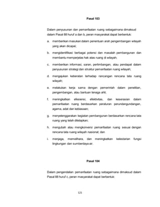 121 
Pasal 103 
Dalam penyusunan dan pemanfaatan ruang sebagaimana dimaksud 
dalam Pasal 88 huruf a dan b, peran masyarakat dapat berbentuk: 
a. memberikan masukan dalam penentuan arah pengembangan wilayah 
yang akan dicapai; 
b. mengidentifikasi berbagai potensi dan masalah pembangunan dan 
membantu memperjelas hak atas ruang di wilayah; 
c. memberikan informasi, saran, pertimbangan, atau pendapat dalam 
penyusunan strategi dan struktur pemanfaatan ruang wilayah; 
d. mengajukan keberatan terhadap rancangan rencana tata ruang 
wilayah; 
e. melakukan kerja sama dengan pemerintah dalam penelitian, 
pengembangan, atau bantuan tenaga ahli; 
f. meningkatkan efesiensi, efektivitas, dan keserasian dalam 
pemanfaatan ruang berdasarkan peraturan perundangundangan, 
agama, adat dan kebiasaan; 
g. menyelenggarakan kegiatan pembangunan berdasarkan rencana tata 
ruang yang telah ditetapkan; 
h. mengubah atau mengkonversi pemanfaatan ruang sesuai dengan 
rencana tata ruang wilayah nasional; dan 
i. menjaga, memelihara, dan meningkatkan kelestarian fungsi 
lingkungan dan sumberdaya air. 
Pasal 104 
Dalam pengendalian pemanfaatan ruang sebagaimana dimaksud dalam 
Pasal 88 huruf c, peran masyarakat dapat berbentuk: 
 