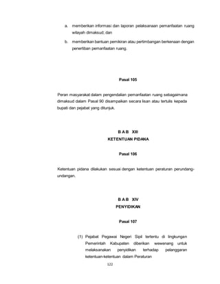 a. memberikan informasi dan laporan pelaksanaan pemanfaatan ruang 
wilayah dimaksud; dan 
b. memberikan bantuan pemikiran atau pertimbangan berkenaan dengan 
penertiban pemanfaatan ruang. 
122 
Pasal 105 
Peran masyarakat dalam pengendalian pemanfaatan ruang sebagaimana 
dimaksud dalam Pasal 90 disampaikan secara lisan atau tertulis kepada 
bupati dan pejabat yang ditunjuk. 
B A B XIII 
KETENTUAN PIDANA 
Pasal 106 
Ketentuan pidana dilakukan sesuai dengan ketentuan peraturan perundang-undangan. 
B A B XIV 
PENYIDIKAN 
Pasal 107 
(1) Pejabat Pegawai Negeri Sipil tertentu di lingkungan 
Pemerintah Kabupaten diberikan wewenang untuk 
melaksanakan penyidikan terhadap pelanggaran 
ketentuan-ketentuan dalam Peraturan 
 