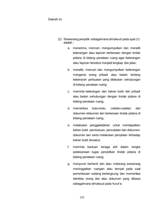 123 
Daerah ini. 
(2) Wewenang penyidik sebagaimana dimaksud pada ayat (1) 
adalah : 
a. menerima, mencari, mengumpulkan dan meneliti 
keterangan atau laporan berkenaan dengan tindak 
pidana di bidang penataan ruang agar keterangan 
atau laporan tersebut menjadi lengkap dan jelas; 
b. meneliti, mencari dan mengumpulkan keterangan 
mengenai orang pribadi atau badan tentang 
kebenaran perbuatan yang dilakukan sehubungan 
di bidang penataan ruang; 
c. meminta keterangan dan bahan bukti dari pribadi 
atau badan sehubungan dengan tindak pidana di 
bidang penataan ruang; 
d. memeriksa buku-buku catatan-catatan dan 
dokumen–dokumen lain berkenaan tindak pidana di 
bidang penataan ruang; 
e. melakukan penggeledahan untuk mendapatkan 
bahan bukti pembukuan, pencatatan dan dokumen-dokumen 
lain serta melakukan penyitaan terhadap 
bahan bukti tersebut; 
f. meminta bantuan tenaga ahli dalam rangka 
pelaksanaan tugas penyidikan tindak pidana di 
bidang penataan ruang; 
g. menyuruh berhenti dan atau melarang seseorang 
meninggalkan ruangan atau tempat pada saat 
pemeriksaan sedang berlangsung dan memeriksa 
identitas orang dan atau dokumen yang dibawa 
sebagaimana dimaksud pada huruf e; 
 