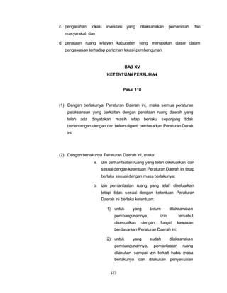 c. pengarahan lokasi investasi yang dilaksanakan pemerintah dan 
125 
masyarakat; dan 
d. penataan ruang wilayah kabupaten yang merupakan dasar dalam 
pengawasan terhadap perizinan lokasi pembangunan. 
BAB XV 
KETENTUAN PERALIHAN 
Pasal 110 
(1) Dengan berlakunya Peraturan Daerah ini, maka semua peraturan 
pelaksanaan yang berkaitan dengan penataan ruang daerah yang 
telah ada dinyatakan masih tetap berlaku sepanjang tidak 
bertentangan dengan dan belum diganti berdasarkan Peraturan Derah 
ini. 
(2) Dengan berlakunya Peraturan Daerah ini, maka: 
a. izin pemanfaatan ruang yang telah dikeluarkan dan 
sesuai dengan ketentuan Peraturan Daerah ini tetap 
berlaku sesuai dengan masa berlakunya; 
b. izin pemanfaatan ruang yang telah dikeluarkan 
tetapi tidak sesuai dengan ketentuan Peraturan 
Daerah ini berlaku ketentuan: 
1) untuk yang belum dilaksanakan 
pembangunannya, izin tersebut 
disesuaikan dengan fungsi kawasan 
berdasarkan Peraturan Daerah ini; 
2) untuk yang sudah dilaksanakan 
pembangunannya, pemanfaatan ruang 
dilakukan sampai izin terkait habis masa 
berlakunya dan dilakukan penyesuaian 
 