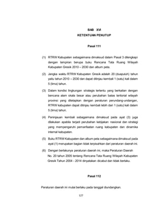 127 
BAB XVI 
KETENTUAN PENUTUP 
Pasal 111 
(1) RTRW Kabupaten sebagaimana dimaksud dalam Pasal 3 dilengkapi 
dengan lampiran berupa buku Rencana Tata Ruang Wilayah 
Kabupaten Gresik 2010 – 2030 dan album peta. 
(2) Jangka waktu RTRW Kabupaten Gresik adalah 20 (duapuluh) tahun 
yaitu tahun 2010 – 2030 dan dapat ditinjau kembali 1 (satu) kali dalam 
5 (lima) tahun. 
(3) Dalam kondisi lingkungan strategis tertentu yang berkaitan dengan 
bencana alam skala besar atau perubahan batas teritorial wilayah 
provinsi yang ditetapkan dengan peraturan perundang-undangan, 
RTRW kabupaten dapat ditinjau kembali lebih dari 1 (satu) kali dalam 
5 (lima) tahun. 
(4) Peninjauan kembali sebagaimana dimaksud pada ayat (3) juga 
dilakukan apabila terjadi perubahan kebijakan nasional dan strategi 
yang mempengaruhi pemanfaatan ruang kabupaten dan dinamika 
internal kabupaten. 
(5) Buku RTRW Kabupaten dan album peta sebagaimana dimaksud pada 
ayat (1) merupakan bagian tidak terpisahkan dari peraturan daerah ini. 
(6) Dengan berlakunya peraturan daerah ini, maka Peraturan Daerah 
No. 20 tahun 2005 tentang Rencana Tata Ruang Wilayah Kabupaten 
Gresik Tahun 2004 - 2014 dinyatakan dicabut dan tidak berlaku. 
Pasal 112 
Peraturan daerah ini mulai berlaku pada tanggal diundangkan. 
 