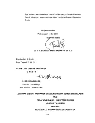 Agar setiap orang mengetahui, memerintahkan pengundangan Peraturan 
Daerah ini dengan penempatannya dalam Lembaran Daerah Kabupaten 
Gresik. 
Ditetapkan di Gresik 
Pada tanggal 15 Juli 2011 
Dr. Ir.H. SAMBARI HALIM RADIANTO, ST, M.Si 
128 
Diundangkan di Gresik 
Pada Tanggal 15 Juli 2011 
SEKRETARIS DAERAH KABUPATEN 
G R E S I K 
Ir. MOCH NADJIB, MM 
Pembina Utama Madya 
NIP. 19551017 198303 1 005 
LEMBARAN DAERAH KABUPATEN GRESIK TAHUN 2011 NOMOR 8 PENJELASAN 
ATAS 
PERATURAN DAERAH KABUPATEN GRESIK 
NOMOR 8 TAHUN 2011 
TENTANG 
RENCANA TATA RUANG WILAYAH KABUPATEN 
 