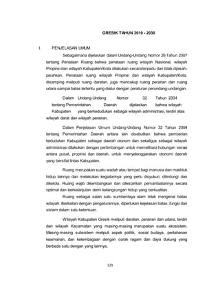 GRESIK TAHUN 2010 - 2030 
129 
I. PENJELASAN UMUM 
Sebagaimana dijelaskan dalam Undang-Undang Nomor 26 Tahun 2007 
tentang Penataan Ruang bahwa penataan ruang wilayah Nasional, wilayah 
Propinsi dan wilayah Kabupaten/Kota dilakukan secara terpadu dan tidak dipisah-pisahkan. 
Penataan ruang wilayah Propinsi dan wilayah Kabupaten/Kota, 
disamping meliputi ruang daratan, juga mencakup ruang perairan dan ruang 
udara sampai batas tertentu yang diatur dengan peraturan perundang-undangan. 
Dalam Undang-Undang Nomor 32 Tahun 2004 
tentang Pemerintahan Daerah dijelaskan bahwa wilayah 
Kabupaten yang berkedudukan sebagai wilayah administrasi, terdiri atas 
wilayah darat dan wilayah perairan. 
Dalam Penjelasan Umum Undang-Undang Nomor 32 Tahun 2004 
tentang Pemerintahan Daerah antara lain disebutkan bahwa pemberian 
kedudukan Kabupaten sebagai daerah otonom dan sekaligus sebagai wilayah 
administrasi dilakukan dengan pertimbangan untuk memelihara hubungan serasi 
antara pusat, propinsi dan daerah, untuk menyelenggarakan otonomi daerah 
yang bersifat lintas Kabupaten. 
Ruang merupakan suatu wadah atau tempat bagi manusia dan makhluk 
hidup lainnya dan melakukan kegiatannya yang perlu disyukuri, dilindungi dan 
dikelola. Ruang wajib dikembangkan dan dilestarikan pemanfaatannya secara 
optimal dan berkelanjutan demi kelangsungan hidup yang berkualitas. 
Ruang sebagai salah satu sumberdaya alam tidak mengenal batas 
wilayah. Berkaitan dengan pengaturannya, diperlukan kejelasan batas, fungsi dan 
sistem dalam satu ketentuan. 
Wilayah Kabupaten Gresik meliputi daratan, perairan dan udara, terdiri 
dari wilayah Kecamatan yang masing-masing merupakan suatu ekosistem. 
Masing-masing subsistem meliputi aspek politik, sosial budaya, pertahanan 
keamanan, dan kelembagaan dengan corak ragam dan daya dukung yang 
berbeda satu dengan yang lainnya. 
 