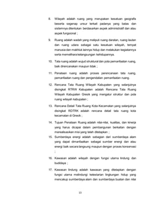 8. Wilayah adalah ruang yang merupakan kesatuan geografis 
beserta segenap unsur terkait padanya yang batas dan 
sistemnya ditentukan berdasarkan aspek administratif dan atau 
aspek fungsional ; 
9. Ruang adalah wadah yang meliputi ruang daratan, ruang lautan 
dan ruang udara sebagai satu kesatuan wilayah, tempat 
manusia dan makhluk lainnya hidup dan melakukan kegiatannya 
serta memelihara kelangsungan kehidupannya. 
10. Tata ruang adalah wujud struktural dan pola pemanfaatan ruang, 
baik direncanakan maupun tidak ; 
11. Penataan ruang adalah proses perencanaan tata ruang, 
pemanfaatan ruang dan pengendalian pemanfaatan ruang. 
12. Rencana Tata Ruang Wilayah Kabupaten yang selanjutnya 
disingkat RTRW Kabupaten adalah Rencana Tata Ruang 
Wilayah Kabupaten Gresik yang mengatur struktur dan pola 
ruang wilayah kabupaten ; 
13. Rencana Detail Tata Ruang Kota Kecamatan yang selanjutnya 
disingkat RDTRK adalah rencana detail tata ruang kota 
kecamatan di Gresik ; 
14. Tujuan Penataan Ruang adalah nilai-nilai, kualitas, dan kinerja 
yang harus dicapai dalam pembangunan berkaitan dengan 
merealisasikan misi yang telah ditetapkan ; 
15. Sumberdaya energi adalah sebagian dari sumberdaya alam 
yang dapat dimanfaatkan sebagai sumber energi dan atau 
energi baik secara langsung maupun dengan proses konservasi 
; 
16. Kawasan adalah wilayah dengan fungsi utama lindung dan 
13 
budidaya ; 
17. Kawasan lindung adalah kawasan yang ditetapkan dengan 
fungsi utama melindungi kelestarian lingkungan hidup yang 
mencakup sumberdaya alam dan sumberdaya buatan dan nilai 
 