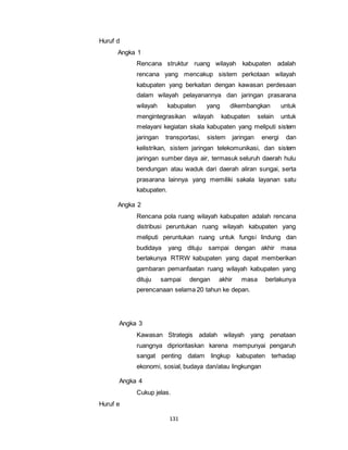 131 
Huruf d 
Angka 1 
Rencana struktur ruang wilayah kabupaten adalah 
rencana yang mencakup sistem perkotaan wilayah 
kabupaten yang berkaitan dengan kawasan perdesaan 
dalam wilayah pelayanannya dan jaringan prasarana 
wilayah kabupaten yang dikembangkan untuk 
mengintegrasikan wilayah kabupaten selain untuk 
melayani kegiatan skala kabupaten yang meliputi sistem 
jaringan transportasi, sistem jaringan energi dan 
kelistrikan, sistem jaringan telekomunikasi, dan sistem 
jaringan sumber daya air, termasuk seluruh daerah hulu 
bendungan atau waduk dari daerah aliran sungai, serta 
prasarana lainnya yang memiliki sakala layanan satu 
kabupaten. 
Angka 2 
Rencana pola ruang wilayah kabupaten adalah rencana 
distribusi peruntukan ruang wilayah kabupaten yang 
meliputi peruntukan ruang untuk fungsi lindung dan 
budidaya yang dituju sampai dengan akhir masa 
berlakunya RTRW kabupaten yang dapat memberikan 
gambaran pemanfaatan ruang wilayah kabupaten yang 
dituju sampai dengan akhir masa berlakunya 
perencanaan selama 20 tahun ke depan. 
Angka 3 
Kawasan Strategis adalah wilayah yang penataan 
ruangnya diprioritaskan karena mempunyai pengaruh 
sangat penting dalam lingkup kabupaten terhadap 
ekonomi, sosial, budaya dan/atau lingkungan 
Angka 4 
Cukup jelas. 
Huruf e 
 