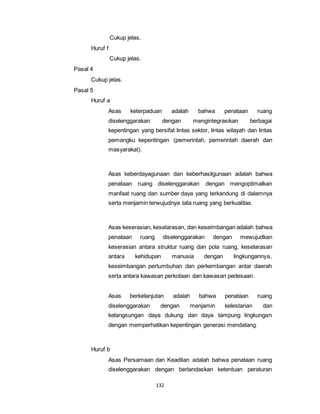 132 
Cukup jelas. 
Huruf f 
Cukup jelas. 
Pasal 4 
Cukup jelas. 
Pasal 5 
Huruf a 
Asas keterpaduan adalah bahwa penataan ruang 
diselenggarakan dengan mengintegrasikan berbagai 
kepentingan yang bersifat lintas sektor, lintas wilayah dan lintas 
pemangku kepentingan (pemerintah, pemerintah daerah dan 
masyarakat). 
Asas keberdayagunaan dan keberhasilgunaan adalah bahwa 
penataan ruang diselenggarakan dengan mengoptimalkan 
manfaat ruang dan sumber daya yang terkandung di dalamnya 
serta menjamin terwujudnya tata ruang yang berkualitas. 
Asas keserasian, keselarasan, dan keseimbangan adalah bahwa 
penataan ruang diselenggarakan dengan mewujudkan 
keserasian antara struktur ruang dan pola ruang, keselarasan 
antara kehidupan manusia dengan lingkungannya, 
keseimbangan pertumbuhan dan perkembangan antar daerah 
serta antara kawasan perkotaan dan kawasan pedesaan. 
Asas berkelanjutan adalah bahwa penataan ruang 
diselenggarakan dengan menjamin kelestarian dan 
kelangsungan daya dukung dan daya tampung lingkungan 
dengan memperhatikan kepentingan generasi mendatang. 
Huruf b 
Asas Persamaan dan Keadilan adalah bahwa penataan ruang 
diselenggarakan dengan berlandaskan ketentuan peraturan 
 
