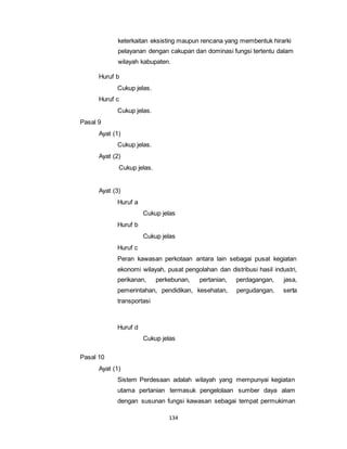keterkaitan eksisting maupun rencana yang membentuk hirarki 
pelayanan dengan cakupan dan dominasi fungsi tertentu dalam 
wilayah kabupaten. 
134 
Huruf b 
Cukup jelas. 
Huruf c 
Cukup jelas. 
Pasal 9 
Ayat (1) 
Cukup jelas. 
Ayat (2) 
Cukup jelas. 
Ayat (3) 
Huruf a 
Cukup jelas 
Huruf b 
Cukup jelas 
Huruf c 
Peran kawasan perkotaan antara lain sebagai pusat kegiatan 
ekonomi wilayah, pusat pengolahan dan distribusi hasil industri, 
perikanan, perkebunan, pertanian, perdagangan, jasa, 
pemerintahan, pendidikan, kesehatan, pergudangan, serta 
transportasi 
Huruf d 
Cukup jelas 
Pasal 10 
Ayat (1) 
Sistem Perdesaan adalah wilayah yang mempunyai kegiatan 
utama pertanian termasuk pengelolaan sumber daya alam 
dengan susunan fungsi kawasan sebagai tempat permukiman 
 