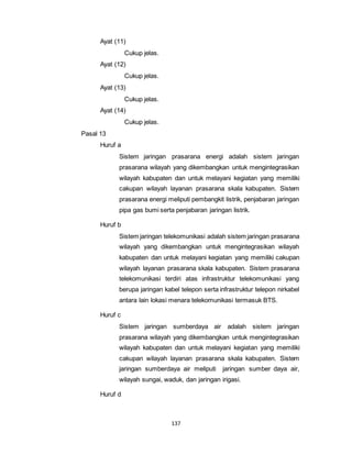 137 
Ayat (11) 
Cukup jelas. 
Ayat (12) 
Cukup jelas. 
Ayat (13) 
Cukup jelas. 
Ayat (14) 
Cukup jelas. 
Pasal 13 
Huruf a 
Sistem jaringan prasarana energi adalah sistem jaringan 
prasarana wilayah yang dikembangkan untuk mengintegrasikan 
wilayah kabupaten dan untuk melayani kegiatan yang memiliki 
cakupan wilayah layanan prasarana skala kabupaten. Sistem 
prasarana energi meliputi pembangkit listrik, penjabaran jaringan 
pipa gas bumi serta penjabaran jaringan listrik. 
Huruf b 
Sistem jaringan telekomunikasi adalah sistem jaringan prasarana 
wilayah yang dikembangkan untuk mengintegrasikan wilayah 
kabupaten dan untuk melayani kegiatan yang memiliki cakupan 
wilayah layanan prasarana skala kabupaten. Sistem prasarana 
telekomunikasi terdiri atas infrastruktur telekomunikasi yang 
berupa jaringan kabel telepon serta infrastruktur telepon nirkabel 
antara lain lokasi menara telekomunikasi termasuk BTS. 
Huruf c 
Sistem jaringan sumberdaya air adalah sistem jaringan 
prasarana wilayah yang dikembangkan untuk mengintegrasikan 
wilayah kabupaten dan untuk melayani kegiatan yang memiliki 
cakupan wilayah layanan prasarana skala kabupaten. Sistem 
jaringan sumberdaya air meliputi jaringan sumber daya air, 
wilayah sungai, waduk, dan jaringan irigasi. 
Huruf d 
 