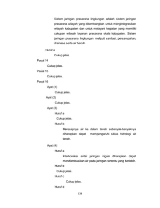 Sistem jaringan prasarana lingkungan adalah sistem jaringan 
prasarana wilayah yang dikembangkan untuk mengintegrasikan 
wilayah kabupaten dan untuk melayani kegiatan yang memiliki 
cakupan wilayah layanan prasarana skala kabupaten. Sistem 
jaringan prasarana lingkungan meliputi sanitasi, persampahan, 
drainase serta air bersih. 
138 
Huruf e 
Cukup jelas. 
Pasal 14 
Cukup jelas. 
Pasal 15 
Cukup jelas. 
Pasal 16 
Ayat (1) 
Cukup jelas. 
Ayat (2) 
Cukup jelas. 
Ayat (3) 
Huruf a 
Cukup jelas. 
Huruf b 
Meresapnya air ke dalam tanah sebanyak-banyaknya 
diharapkan dapat mempengaruhi siklus hidrologi air 
tanah. 
Ayat (4) 
Huruf a 
Interkoneksi antar jaringan irigasi diharapkan dapat 
mendistribusikan air pada jaringan tertentu yang berlebih. 
Huruf b 
Cukup jelas. 
Huruf c 
Cukup jelas. 
Huruf d 
 
