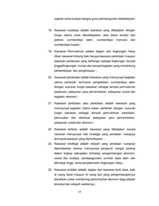 sejarah serta budaya bangsa guna pembangunan berkelanjutan 
; 
18. Kawasan budidaya adalah kawasan yang ditetapkan dengan 
fungsi utama untuk dibudidayakan atas dasar kondisi dan 
potensi sumberdaya alam, sumberdaya manusia dan 
sumberdaya buatan ; 
19. Kawasan Permukiman adalah bagian dari lingkungan hidup 
diluar kawasan lindung baik berupa kawasan perkotaan maupun 
kawasan perdesaan yang berfungsi sebagai lingkungan tempat 
tinggal/lingkungan hunian dan tempat kegiatan yang mendukung 
perikehidupan dan penghidupan ; 
20. Kawasan perdesaan adalah kawasan yang mempunyai kegiatan 
utama pertanian termasuk pengelolaan sumberdaya alam 
dengan susunan fungsi kawasan sebagai tempat permukiman 
pedesaan, pelayanan jasa pemerintahan, pelayanan sosial dan 
kegiatan ekonomi ; 
21. Kawasan perkotaan atau perkotaan adalah kawasan yang 
mempunyai kegiatan utama bukan pertanian dengan susunan 
fungsi kawasan sebagai tempat permukiman perkotaan, 
pemusatan dan distribusi pelayanan jasa pemerintahan, 
pelayanan sosial dan ekonomi ; 
22. Kawasan tertentu adalah kawasan yang ditetapkan secara 
nasional mempunyai nilai strategis yang penataan ruangnya 
termasuk kawasan yang diprioritaskan ; 
23. Kawasan strategis adalah wilayah yang penataan ruangnya 
diprioritaskan karena mempunyai pengaruh sangat penting 
dalam lingkup kabupaten terhadap pengembangan ekonomi, 
sosial dan budaya, pendayagunaan sumber daya alam dan 
teknologi tinggi, serta penyelamatan lingkungan hidup ; 
24. Kawasan andalan adalah bagian dari kawasan budi daya, baik 
di ruang darat maupun di ruang laut yang pengembangannya 
diarahkan untuk mendorong pertumbuhan ekonomi bagi wilayah 
tersebut dan wilayah sekitarnya ; 
14 
 