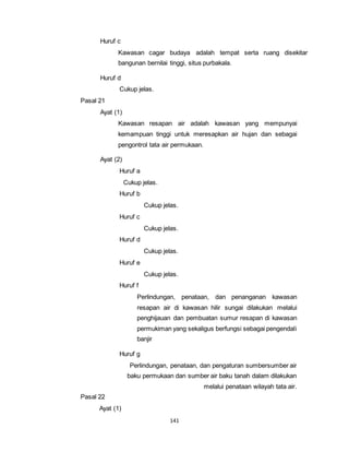 141 
Huruf c 
Kawasan cagar budaya adalah tempat serta ruang disekitar 
bangunan bernilai tinggi, situs purbakala. 
Huruf d 
Cukup jelas. 
Pasal 21 
Ayat (1) 
Kawasan resapan air adalah kawasan yang mempunyai 
kemampuan tinggi untuk meresapkan air hujan dan sebagai 
pengontrol tata air permukaan. 
Ayat (2) 
Huruf a 
Cukup jelas. 
Huruf b 
Cukup jelas. 
Huruf c 
Cukup jelas. 
Huruf d 
Cukup jelas. 
Huruf e 
Cukup jelas. 
Huruf f 
Perlindungan, penataan, dan penanganan kawasan 
resapan air di kawasan hilir sungai dilakukan melalui 
penghijauan dan pembuatan sumur resapan di kawasan 
permukiman yang sekaligus berfungsi sebagai pengendali 
banjir 
Huruf g 
Perlindungan, penataan, dan pengaturan sumbersumber air 
baku permukaan dan sumber air baku tanah dalam dilakukan 
melalui penataan wilayah tata air. 
Pasal 22 
Ayat (1) 
 