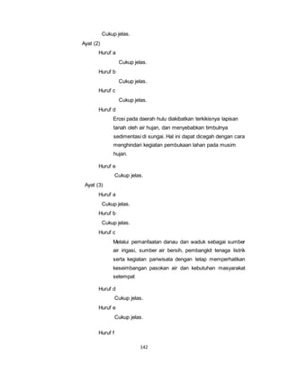 142 
Cukup jelas. 
Ayat (2) 
Huruf a 
Cukup jelas. 
Huruf b 
Cukup jelas. 
Huruf c 
Cukup jelas. 
Huruf d 
Erosi pada daerah hulu diakibatkan terkikisnya lapisan 
tanah oleh air hujan, dan menyebabkan timbulnya 
sedimentasi di sungai. Hal ini dapat dicegah dengan cara 
menghindari kegiatan pembukaan lahan pada musim 
hujan. 
Huruf e 
Cukup jelas. 
Ayat (3) 
Huruf a 
Cukup jelas. 
Huruf b 
Cukup jelas. 
Huruf c 
Melalui pemanfaatan danau dan waduk sebagai sumber 
air irigasi, sumber air bersih, pembangkit tenaga listrik 
serta kegiatan pariwisata dengan tetap memperhatikan 
keseimbangan pasokan air dan kebutuhan masyarakat 
setempat 
Huruf d 
Cukup jelas. 
Huruf e 
Cukup jelas. 
Huruf f 
 
