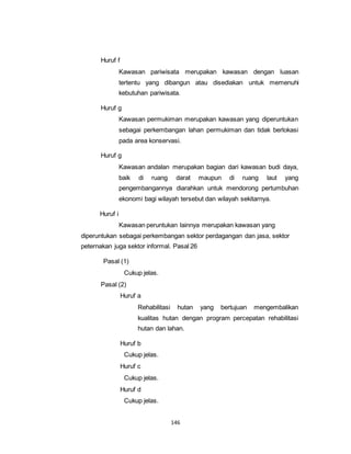 146 
Huruf f 
Kawasan pariwisata merupakan kawasan dengan luasan 
tertentu yang dibangun atau disediakan untuk memenuhi 
kebutuhan pariwisata. 
Huruf g 
Kawasan permukiman merupakan kawasan yang diperuntukan 
sebagai perkembangan lahan permukiman dan tidak berlokasi 
pada area konservasi. 
Huruf g 
Kawasan andalan merupakan bagian dari kawasan budi daya, 
baik di ruang darat maupun di ruang laut yang 
pengembangannya diarahkan untuk mendorong pertumbuhan 
ekonomi bagi wilayah tersebut dan wilayah sekitarnya. 
Huruf i 
Kawasan peruntukan lainnya merupakan kawasan yang 
diperuntukan sebagai perkembangan sektor perdagangan dan jasa, sektor 
peternakan juga sektor informal. Pasal 26 
Pasal (1) 
Cukup jelas. 
Pasal (2) 
Huruf a 
Rehabilitasi hutan yang bertujuan mengembalikan 
kualitas hutan dengan program percepatan rehabilitasi 
hutan dan lahan. 
Huruf b 
Cukup jelas. 
Huruf c 
Cukup jelas. 
Huruf d 
Cukup jelas. 
 