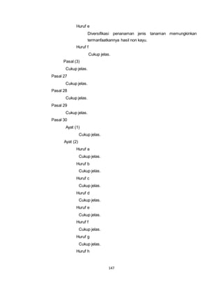 147 
Huruf e 
Diversifikasi penanaman jenis tanaman memungkinkan 
termanfaatkannya hasil non kayu. 
Huruf f 
Cukup jelas. 
Pasal (3) 
Cukup jelas. 
Pasal 27 
Cukup jelas. 
Pasal 28 
Cukup jelas. 
Pasal 29 
Cukup jelas. 
Pasal 30 
Ayat (1) 
Cukup jelas. 
Ayat (2) 
Huruf a 
Cukup jelas. 
Huruf b 
Cukup jelas. 
Huruf c 
Cukup jelas. 
Huruf d 
Cukup jelas. 
Huruf e 
Cukup jelas. 
Huruf f 
Cukup jelas. 
Huruf g 
Cukup jelas. 
Huruf h 
 