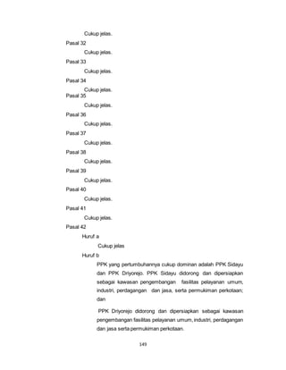 149 
Cukup jelas. 
Pasal 32 
Cukup jelas. 
Pasal 33 
Cukup jelas. 
Pasal 34 
Cukup jelas. 
Pasal 35 
Cukup jelas. 
Pasal 36 
Cukup jelas. 
Pasal 37 
Cukup jelas. 
Pasal 38 
Cukup jelas. 
Pasal 39 
Cukup jelas. 
Pasal 40 
Cukup jelas. 
Pasal 41 
Cukup jelas. 
Pasal 42 
Huruf a 
Cukup jelas 
Huruf b 
PPK yang pertumbuhannya cukup dominan adalah PPK Sidayu 
dan PPK Driyorejo. PPK Sidayu didorong dan dipersiapkan 
sebagai kawasan pengembangan fasilitas pelayanan umum, 
industri, perdagangan dan jasa, serta permukiman perkotaan; 
dan 
PPK Driyorejo didorong dan dipersiapkan sebagai kawasan 
pengembangan fasilitas pelayanan umum, industri, perdagangan 
dan jasa serta permukiman perkotaan. 
 