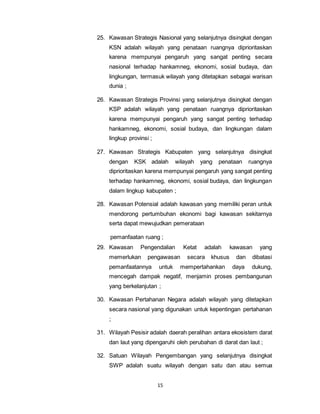 25. Kawasan Strategis Nasional yang selanjutnya disingkat dengan 
KSN adalah wilayah yang penataan ruangnya diprioritaskan 
karena mempunyai pengaruh yang sangat penting secara 
nasional terhadap hankamneg, ekonomi, sosial budaya, dan 
lingkungan, termasuk wilayah yang ditetapkan sebagai warisan 
dunia ; 
26. Kawasan Strategis Provinsi yang selanjutnya disingkat dengan 
KSP adalah wilayah yang penataan ruangnya diprioritaskan 
karena mempunyai pengaruh yang sangat penting terhadap 
hankamneg, ekonomi, sosial budaya, dan lingkungan dalam 
lingkup provinsi ; 
27. Kawasan Strategis Kabupaten yang selanjutnya disingkat 
dengan KSK adalah wilayah yang penataan ruangnya 
diprioritaskan karena mempunyai pengaruh yang sangat penting 
terhadap hankamneg, ekonomi, sosial budaya, dan lingkungan 
dalam lingkup kabupaten ; 
28. Kawasan Potensial adalah kawasan yang memiliki peran untuk 
mendorong pertumbuhan ekonomi bagi kawasan sekitarnya 
serta dapat mewujudkan pemerataan 
pemanfaatan ruang ; 
29. Kawasan Pengendalian Ketat adalah kawasan yang 
memerlukan pengawasan secara khusus dan dibatasi 
pemanfaatannya untuk mempertahankan daya dukung, 
mencegah dampak negatif, menjamin proses pembangunan 
yang berkelanjutan ; 
30. Kawasan Pertahanan Negara adalah wilayah yang ditetapkan 
secara nasional yang digunakan untuk kepentingan pertahanan 
; 
31. Wilayah Pesisir adalah daerah peralihan antara ekosistem darat 
dan laut yang dipengaruhi oleh perubahan di darat dan laut ; 
32. Satuan Wilayah Pengembangan yang selanjutnya disingkat 
SWP adalah suatu wilayah dengan satu dan atau semua 
15 
 
