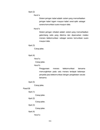 151 
Ayat (2) 
Huruf a 
Sistem jaringan kabel adalah sistem yang memanfaatkan 
jaringan kabel logam maupun kabel serat optik sebagai 
sarana komunikasi suara maupun data. 
Huruf b 
Sistem jaringan nirkabel adalah sistem yang memanfaatkan 
gelombang radio yang diterima dan dipancarkan melalui 
menara telekomunikasi sebagai sarana komunikasi suara 
maupun data. 
Ayat (3) 
Cukup jelas. 
Ayat (4) 
Huruf a 
Cukup jelas. 
Huruf b 
Penggunaan menara telekomunikasi bersama 
memungkinkan pada satu menara terdapat beberapa 
penyedia jasa telekomunikasi dengan pengelolaan secara 
bersama. 
Ayat (5) 
Cukup jelas. 
Pasal 56 
Ayat (1) 
Cukup jelas. 
Ayat (2) 
Cukup jelas. 
Ayat (3) 
Cukup jelas. 
Ayat (4) 
Huruf a 
 