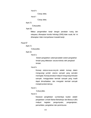 153 
Huruf h 
Cukup Jelas. 
Huruf i 
Cukup Jelas. 
Ayat (7) 
Cukup jelas. 
Ayat (8) 
Melaui pengendalian banjir dengan penataan ruang dan 
rekayasa, diharapkan kondisi hidrologi (DAS) tidak rusak, hal ini 
diharapkan tidak memperbesar masalah banjir. 
Pasal 57 
Ayat (1) 
Cukup jelas. 
Ayat (2) 
Huruf a 
Sistem pengolahan setempat adalah sistem pengolahan 
limbah yang dillakukan secara individu oleh penghasil 
limbah. 
Huruf b 
Konsep reduce-reuse-recycle adalah konsep dalam 
mengurangi jumlah volume sampah yang semakin 
meningkat. Konsep tersebut meliputi mengurangi timbulan 
sampah, menggunakan kembali sampah yang masih 
dapat dimanfaatkan, dan mengolah kembali sampah 
menjadi produk lainnya. 
Huruf c 
Cukup jelas. 
Huruf d 
Kawasan pengelolaan sumberdaya buatan adalah 
pengelolaan Limbah Bahan Berbahaya dan Beracun (B3) 
meliputi kegiatan pengumpulan, pengangkutan, 
pemanfatan, pengolahan dan penimbunan. 
 